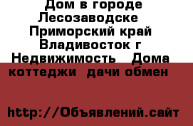 Дом в городе Лесозаводске - Приморский край, Владивосток г. Недвижимость » Дома, коттеджи, дачи обмен   